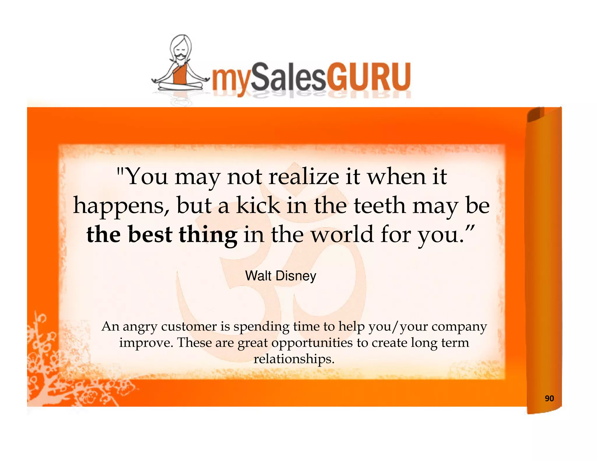 "You may not realize it when it
happens, but a kick in the teeth may be
 the best thing in the world for you.”
                        Walt Disney


  An angry customer is spending time to help you/your company
    improve. These are great opportunities to create long term
                          relationships.

                                                                 90
 