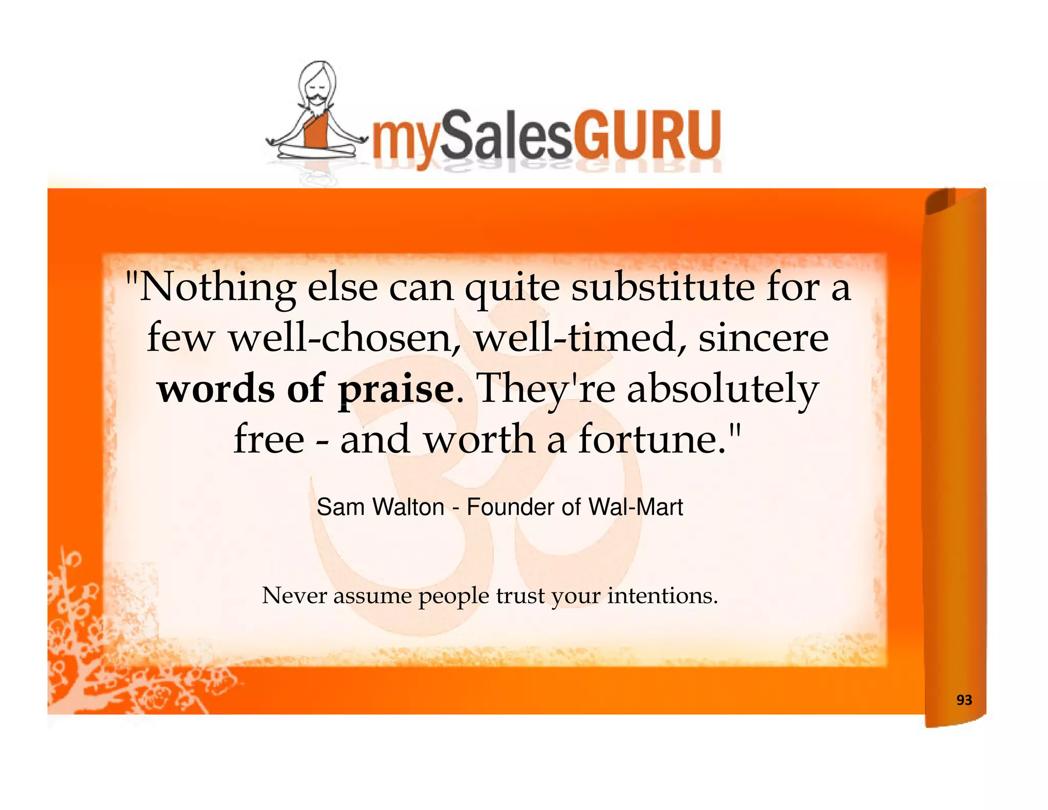 "Nothing else can quite substitute for a
 few well-chosen, well-timed, sincere
  words of praise. They're absolutely
     free - and worth a fortune."
            Sam Walton - Founder of Wal-Mart


       Never assume people trust your intentions.



                                                    93
 