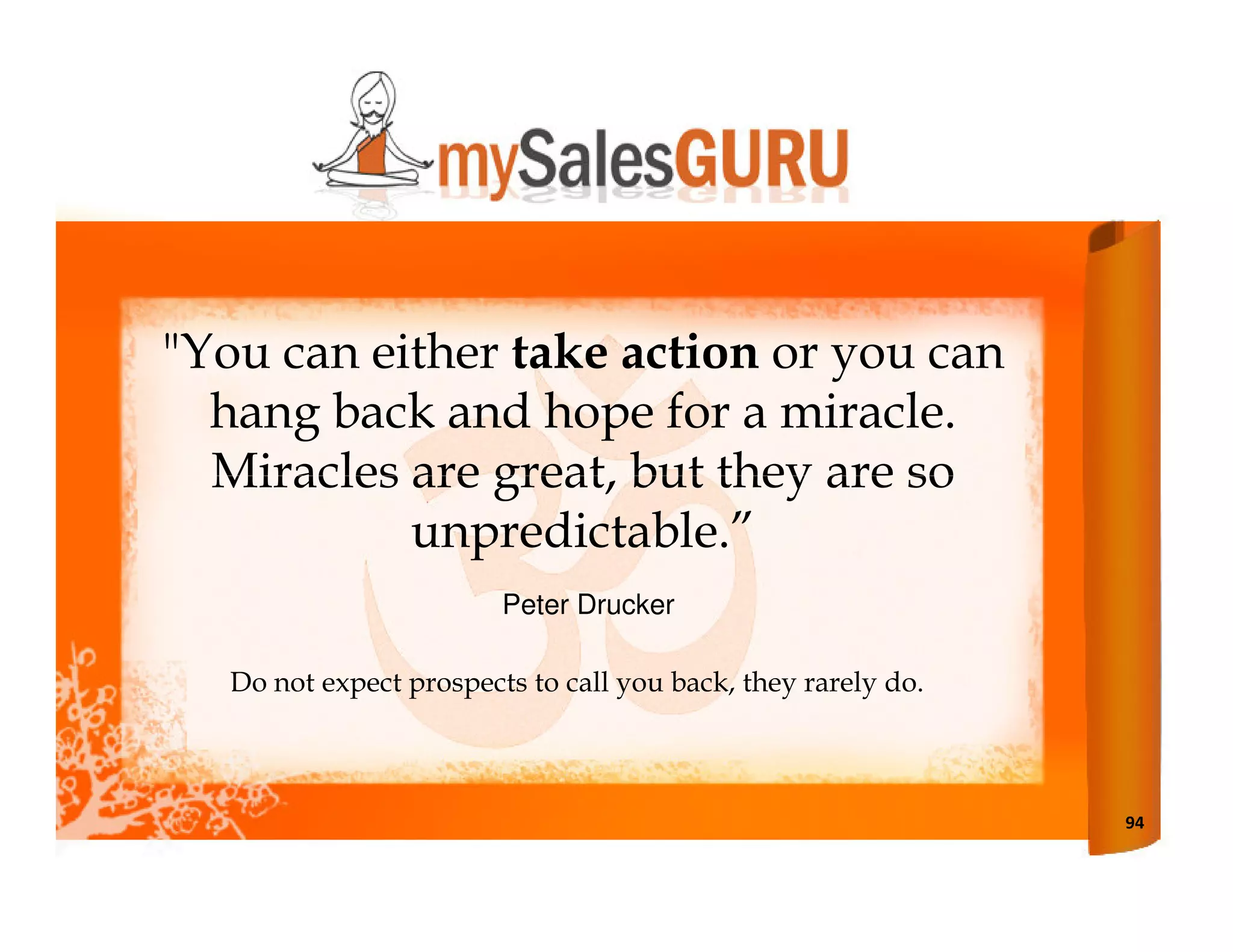 "You can either take action or you can
  hang back and hope for a miracle.
  Miracles are great, but they are so
           unpredictable.”
                         Peter Drucker

   Do not expect prospects to call you back, they rarely do.



                                                               94
 