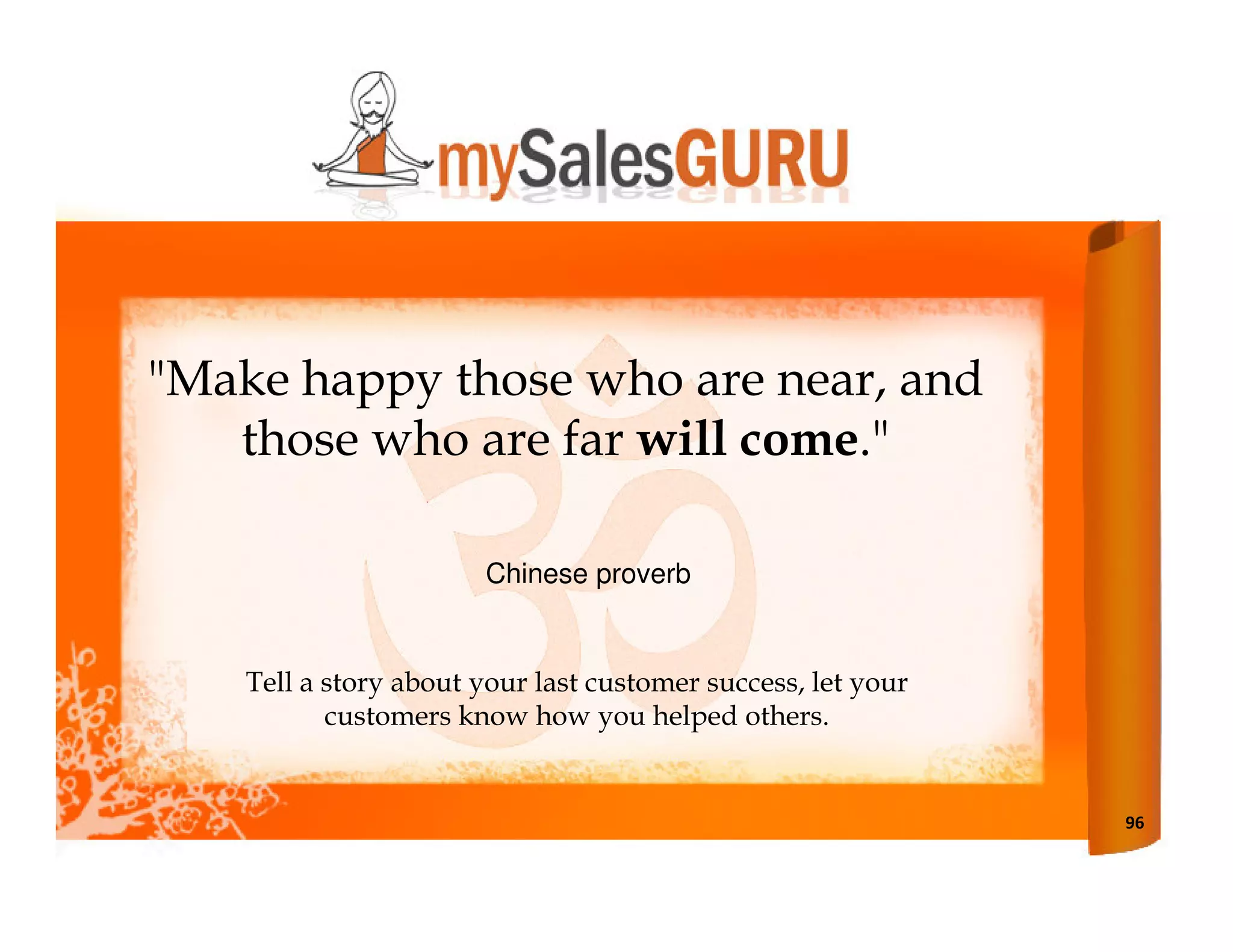 "Make happy those who are near, and
   those who are far will come."

                       Chinese proverb


    Tell a story about your last customer success, let your
           customers know how you helped others.


                                                              96
 