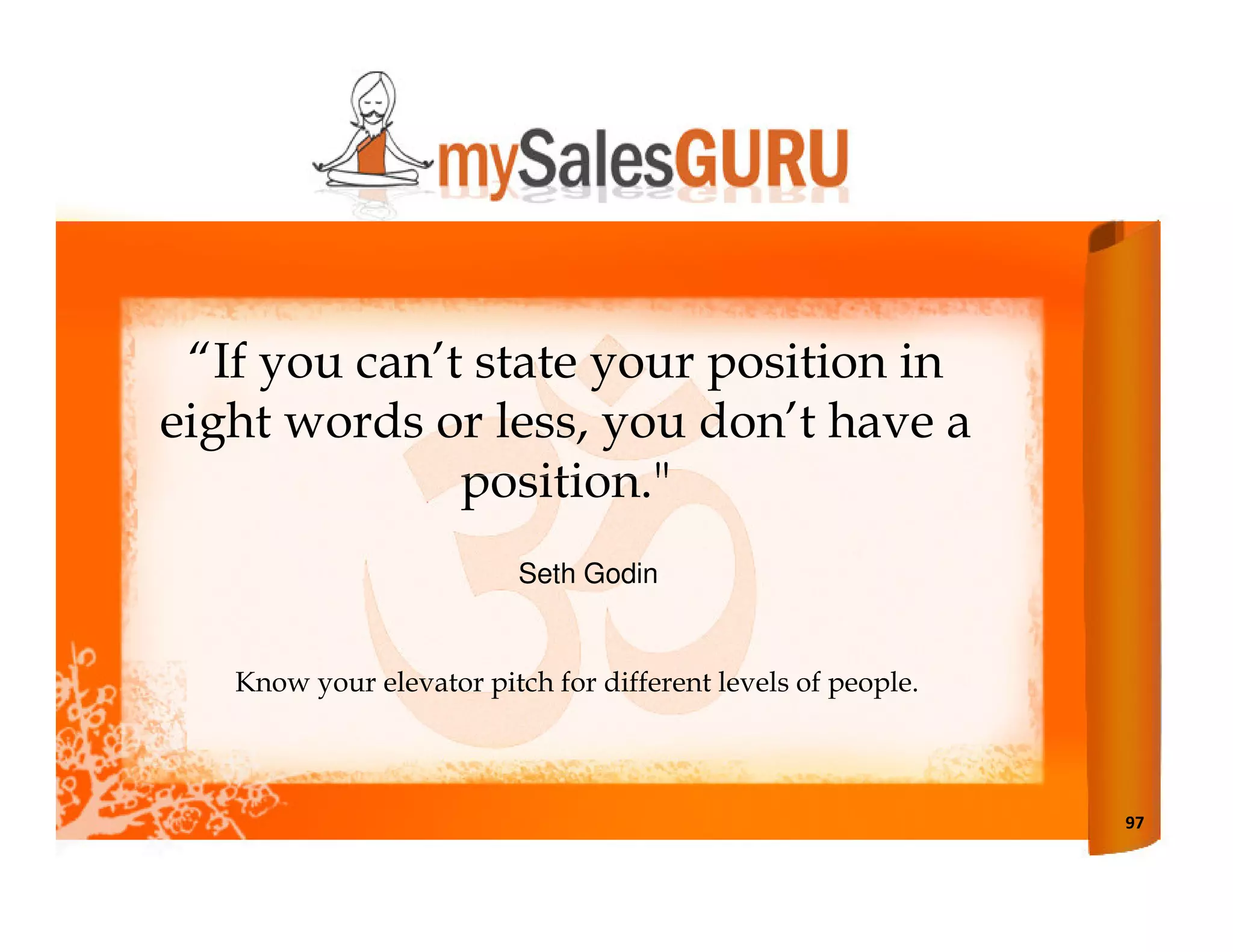 “If you can’t state your position in
eight words or less, you don’t have a
              position."
                          Seth Godin


   Know your elevator pitch for different levels of people.



                                                              97
 