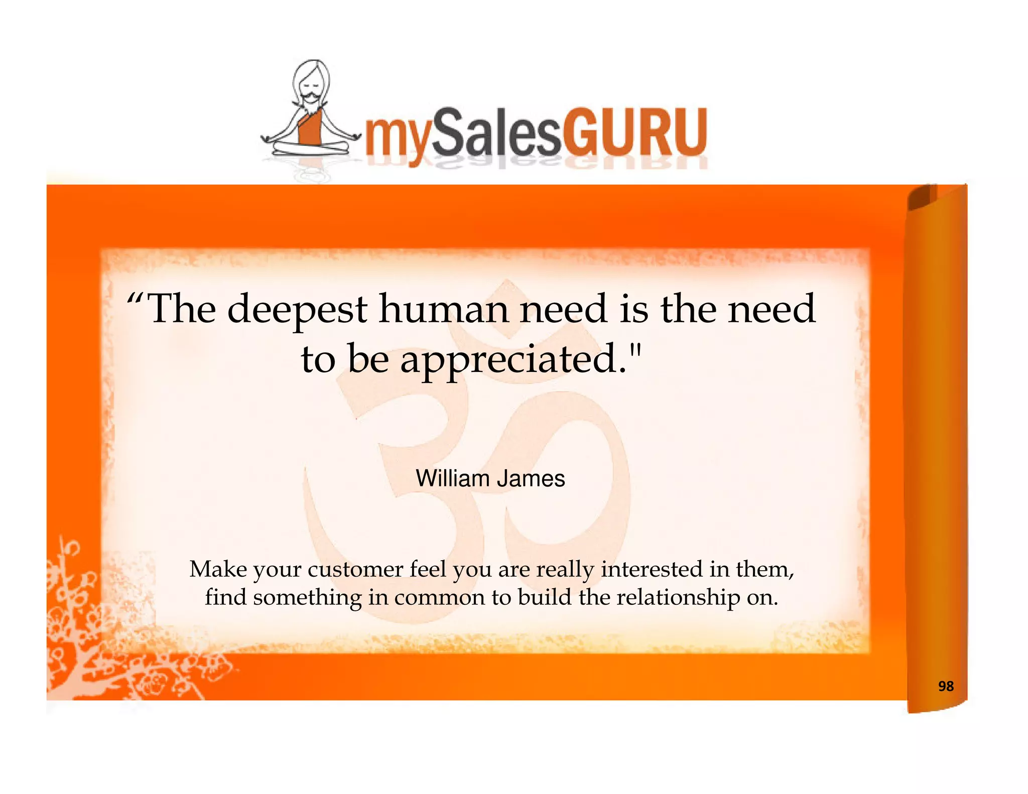 “The deepest human need is the need
        to be appreciated."

                        William James


   Make your customer feel you are really interested in them,
    find something in common to build the relationship on.


                                                                98
 