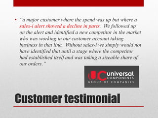 • “a major customer where the spend was up but where a
  sales-i alert showed a decline in parts. We followed up
  on the alert and identified a new competitor in the market
  who was working in our customer account taking
  business in that line. Without sales-i we simply would not
  have identified that until a stage where the competitor
  had established itself and was taking a sizeable share of
  our orders.”




Customer testimonial
 