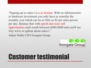 “Signing up to sales-i is a no brainer. With no infrastructure
or hardware investment you only have to consider the
monthly cost which can be as little as $2 per sales person
per day. Balance that with upsell and cross sell
opportunities each worth between $400-$600 and you'll see
why we're so upbeat about sales-i.”
Adam Noble CEO Irongate Group




Customer testimonial
 