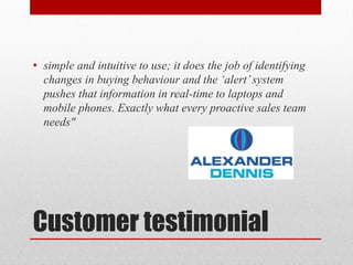 • simple and intuitive to use; it does the job of identifying
  changes in buying behaviour and the ‘alert’ system
  pushes that information in real-time to laptops and
  mobile phones. Exactly what every proactive sales team
  needs"




Customer testimonial
 