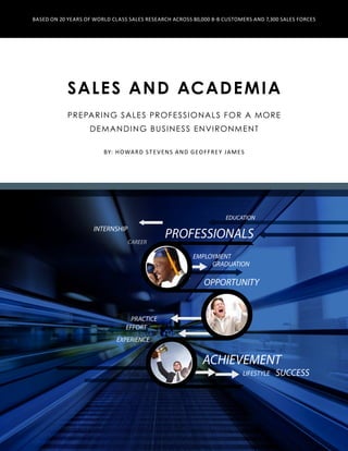 Sales and Academia
Preparing Sales Professionals for a More
Demanding Business Environment
ACHIEVEMENT
GRADUATION
SUCCESSLIFESTYLE
PROFESSIONALS
EDUCATION
CAREER
INTERNSHIP
EMPLOYMENT
EFFORT
EXPERIENCE
PRACTICE
OPPORTUNITY
By: Howard Stevens and Geoffrey James
Based on 20 Years of World Class Sales Research Across 80,000 B-B Customers and 7,300 Sales Forces
 