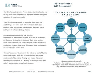 The Sales Leader’s
Self- Assessment
The Wheel of Leading Sales Teams breaks down this function into
the key areas where competence is required to lead and manage the
sales team for maximum results.
These functions only operate in sequential steps when first
establishing a new sales team. When the sales team is in
existence these functions are interdependent, each task has to
build upon the others to be truly effective.
In this interdependent manner the functions
can be seen as the spokes of a wheel, at the hub of the wheel is
the Customer Strategy for the business. Each of the functions
needs to be in balance with each of the parts, so that the whole is
greater than the sum of the parts. The values of the business are
infused in how the work is done.
This self-assessment describes the key criteria for each of the nine
areas of the Wheel.. Your task is to rate how you feel you are
meeting each of the criteria. A rating of 0 means it does not
describe your business at all. A rating 10 means you have got it
nailed. Maybe you are somewhere in between.
Sales
Tactics
Recruit
Develop
Skill &
Capability
Forecasts
&Plans
Customer
Strategy
Reward &
Remunerate
Managing &
Coaching for
Performance
Organisation
Motivation &
Productivity
T H E W H E E L O F L E A D I N G
S A L E S T E A M S
© 2017
Once completed ask yourself :
“what are the areas we need to work on first..?”.
Would your team share the same assessment as you..?
Try the assessment as a group discussion.
 