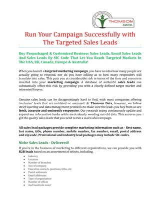 Run Your Campaign Successfully with
         The Targeted Sales Leads
Buy Prepackaged & Customized Business Sales Leads, Email Sales Leads
And Sales Leads By SIC Code That Let You Reach Targeted Markets In
The USA, UK, Canada, Europe & Australia!

When you launch a targeted marketing campaign, you have no idea how many people are
actually going to respond, nor do you have inkling as to how many responders will
translate into sales. This puts you at considerable risk in terms of the time and resources
invested into your marketing campaign. A database of authentic sales leads can
substantially offset this risk by providing you with a clearly defined target market and
interested buyers.


Genuine sales leads can be disappointingly hard to find, with most companies offering
'exclusive' leads that are outdated or overused. At Thomson Data, however, we follow
strict sourcing and data management protocols to make sure the leads you buy from us are
fresh, accurate and eminently responsive. Our research teams continuously update and
expand our information banks while meticulously weeding out old data. This ensures you
get the quality sales leads that you need to run a successful campaign.


All sales lead packages provide complete marketing information such as - first name,
last name, title, phone number, mobile number, fax number, email, postal address
and zip code. Professional and industry lead packages may include SIC codes.

Niche Sales Leads - Delivered!
If you're in the business of marketing to different organizations, we can provide you with
B2B leads based on an assortment of selects, including,
   ·   Industry
   ·   Location
   ·   Number of branches
   ·   Size of company
   ·   Executive contacts, positions, titles, etc.
   ·   Postal addresses
   ·   Email addresses
   ·   Type of organization
   ·   Number of offices
   ·   And hundreds more!
 