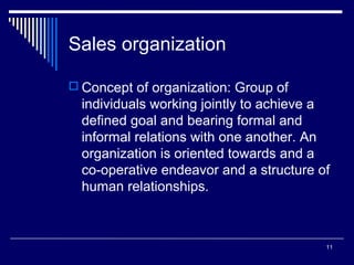 Sales organization
 Concept of organization: Group of

individuals working jointly to achieve a
defined goal and bearing formal and
informal relations with one another. An
organization is oriented towards and a
co-operative endeavor and a structure of
human relationships.

11

 