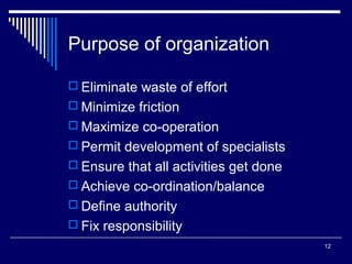 Purpose of organization
 Eliminate waste of effort
 Minimize friction
 Maximize co-operation
 Permit development of specialists
 Ensure that all activities get done
 Achieve co-ordination/balance
 Define authority
 Fix responsibility
12

 