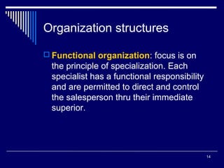 Organization structures
 Functional organization: focus is on

the principle of specialization. Each
specialist has a functional responsibility
and are permitted to direct and control
the salesperson thru their immediate
superior.

14

 