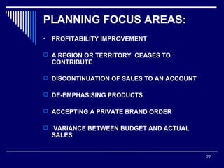 PLANNING FOCUS AREAS:
•

PROFITABILITY IMPROVEMENT

 A REGION OR TERRITORY CEASES TO

CONTRIBUTE

 DISCONTINUATION OF SALES TO AN ACCOUNT
 DE-EMPHASISING PRODUCTS
 ACCEPTING A PRIVATE BRAND ORDER


VARIANCE BETWEEN BUDGET AND ACTUAL
SALES

22

 