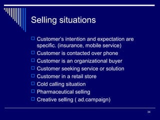 Selling situations
 Customer’s intention and expectation are








specific. (insurance, mobile service)
Customer is contacted over phone
Customer is an organizational buyer
Customer seeking service or solution
Customer in a retail store
Cold calling situation
Pharmaceutical selling
Creative selling ( ad.campaign)
34

 