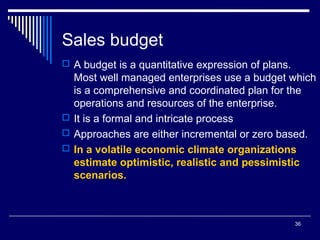 Sales budget
 A budget is a quantitative expression of plans.

Most well managed enterprises use a budget which
is a comprehensive and coordinated plan for the
operations and resources of the enterprise.
 It is a formal and intricate process
 Approaches are either incremental or zero based.
 In a volatile economic climate organizations
estimate optimistic, realistic and pessimistic
scenarios.

36

 