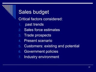 Sales budget
Critical factors considered:
1. past trends
2. Sales force estimates
3. Trade prospects
4. Present scenario
5. Customers: existing and potential
6. Government policies
7. Industry environment
37

 