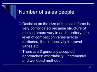 Number of sales people
 Decision on the size of the sales force is

very complicated because structure of
the customers vary in each territory, the
level of competition varies across
territories, the connectivity for travel
varies etc.
 There are 3 generally accepted
approaches: affordability, incremental
and workload methods.
38

 