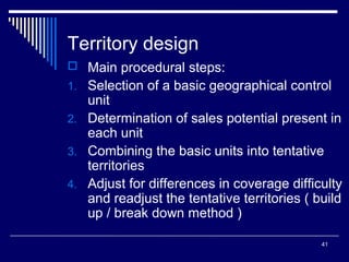 Territory design
 Main procedural steps:
1. Selection of a basic geographical control

unit
2. Determination of sales potential present in
each unit
3. Combining the basic units into tentative
territories
4. Adjust for differences in coverage difficulty
and readjust the tentative territories ( build
up / break down method )
41

 