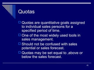 Quotas
 Quotas are quantitative goals assigned

to individual sales persons for a
specified period of time.
 One of the most widely used tools in
sales management.
 Should not be confused with sales
potential or sales forecast.
 Quotas may be set equal to ,above or
below the sales forecast.

45

 