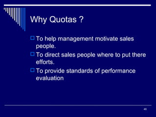 Why Quotas ?
 To help management motivate sales

people.
 To direct sales people where to put there
efforts.
 To provide standards of performance
evaluation

46

 