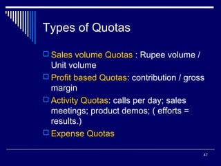 Types of Quotas
 Sales volume Quotas : Rupee volume /

Unit volume
 Profit based Quotas: contribution / gross
margin
 Activity Quotas: calls per day; sales
meetings; product demos; ( efforts =
results.)
 Expense Quotas
47

 