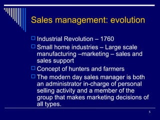 Sales management: evolution
 Industrial Revolution – 1760
 Small home industries – Large scale

manufacturing –marketing – sales and
sales support
 Concept of hunters and farmers
 The modern day sales manager is both
an administrator in-charge of personal
selling activity and a member of the
group that makes marketing decisions of
all types.
5

 