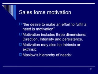 Sales force motivation
 “the desire to make an effort to fulfill a

need is motivation”
 Motivation includes three dimensions:
Direction, Intensity and persistence.
 Motivation may also be Intrinsic or
extrinsic
 Maslow’s hierarchy of needs:

51

 