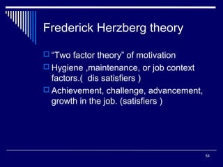Frederick Herzberg theory
 “Two factor theory” of motivation
 Hygiene ,maintenance, or job context

factors.( dis satisfiers )
 Achievement, challenge, advancement,
growth in the job. (satisfiers )

54

 