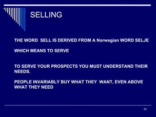 SELLING
THE WORD SELL IS DERIVED FROM A Norwegian WORD SELJE
WHICH MEANS TO SERVE
TO SERVE YOUR PROSPECTS YOU MUST UNDERSTAND THEIR
NEEDS.
PEOPLE INVARIABLY BUY WHAT THEY WANT, EVEN ABOVE
WHAT THEY NEED

55

 