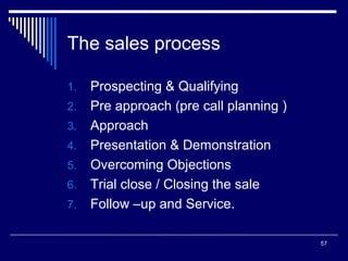 The sales process
1.
2.
3.
4.
5.
6.
7.

Prospecting & Qualifying
Pre approach (pre call planning )
Approach
Presentation & Demonstration
Overcoming Objections
Trial close / Closing the sale
Follow –up and Service.
57

 