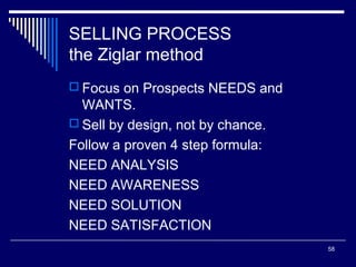 SELLING PROCESS
the Ziglar method
 Focus on Prospects NEEDS and

WANTS.
 Sell by design, not by chance.
Follow a proven 4 step formula:
NEED ANALYSIS
NEED AWARENESS
NEED SOLUTION
NEED SATISFACTION
58

 
