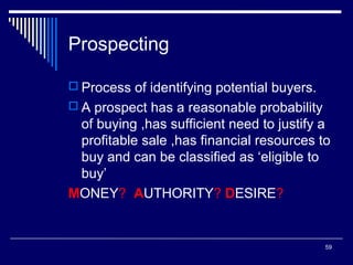 Prospecting
 Process of identifying potential buyers.
 A prospect has a reasonable probability

of buying ,has sufficient need to justify a
profitable sale ,has financial resources to
buy and can be classified as ‘eligible to
buy’
MONEY? AUTHORITY? DESIRE?

59

 