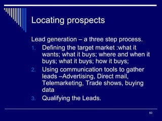 Locating prospects
Lead generation – a three step process.
1. Defining the target market :what it
wants; what it buys; where and when it
buys; what it buys; how it buys;
2. Using communication tools to gather
leads –Advertising, Direct mail,
Telemarketing, Trade shows, buying
data
3. Qualifying the Leads.
60

 