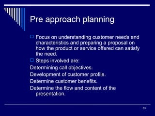 Pre approach planning
 Focus on understanding customer needs and

characteristics and preparing a proposal on
how the product or service offered can satisfy
the need.
 Steps involved are:
Determining call objectives.
Development of customer profile.
Determine customer benefits.
Determine the flow and content of the
presentation.
63

 