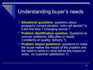 Understanding buyer’s needs
 Situational questions: questions about

prospect’s current situation. (who will decide? is
it the first time ? Changing source ?
 Problem identification question: Questions to
uncover problems, difficulties or needs
( problems on quality, delivery ?)
 Problem impact questions: questions to make
the buyer realise the impact of the problem and
the need to solve it.( what will be the impact on
costs , on customer satisfaction ?)

64

 