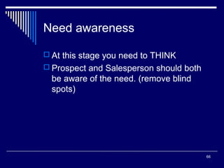 Need awareness
 At this stage you need to THINK
 Prospect and Salesperson should both

be aware of the need. (remove blind
spots)

66

 