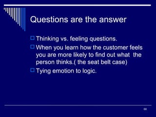 Questions are the answer
 Thinking vs. feeling questions.
 When you learn how the customer feels

you are more likely to find out what the
person thinks.( the seat belt case)
 Tying emotion to logic.

68

 