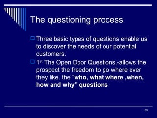 The questioning process
 Three basic types of questions enable us

to discover the needs of our potential
customers.
 1st The Open Door Questions.-allows the
prospect the freedom to go where ever
they like. the “who, what where ,when,
how and why” questions

69

 