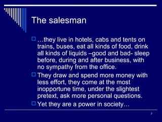 The salesman
 …they live in hotels, cabs and tents on

trains, buses, eat all kinds of food, drink
all kinds of liquids –good and bad- sleep
before, during and after business, with
no sympathy from the office.
 They draw and spend more money with
less effort, they come at the most
inopportune time, under the slightest
pretext, ask more personal questions.
 Yet they are a power in society…
7

 