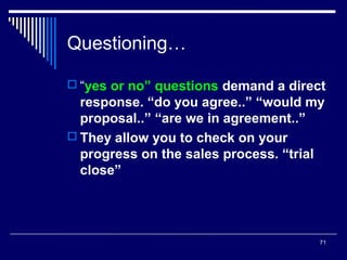 Questioning…
 “yes or no” questions demand a direct

response. “do you agree..” “would my
proposal..” “are we in agreement..”
 They allow you to check on your
progress on the sales process. “trial
close”

71

 