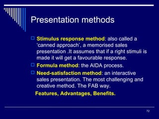 Presentation methods
 Stimulus response method: also called a

‘canned approach’, a memorised sales
presentation .It assumes that if a right stimuli is
made it will get a favourable response.
 Formula method: the AIDA process.
 Need-satisfaction method: an interactive
sales presentation. The most challenging and
creative method. The FAB way.
Features, Advantages, Benefits.
72

 