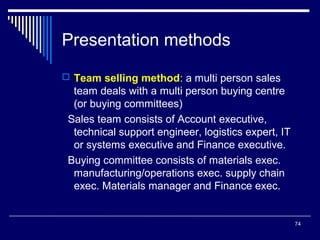 Presentation methods
 Team selling method: a multi person sales

team deals with a multi person buying centre
(or buying committees)
Sales team consists of Account executive,
technical support engineer, logistics expert, IT
or systems executive and Finance executive.
Buying committee consists of materials exec.
manufacturing/operations exec. supply chain
exec. Materials manager and Finance exec.

74

 