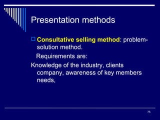 Presentation methods
 Consultative selling method: problem-

solution method.
Requirements are:
Knowledge of the industry, clients
company, awareness of key members
needs,

75

 