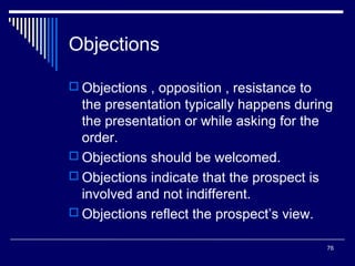 Objections
 Objections , opposition , resistance to

the presentation typically happens during
the presentation or while asking for the
order.
 Objections should be welcomed.
 Objections indicate that the prospect is
involved and not indifferent.
 Objections reflect the prospect’s view.
76

 