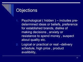 Objections
Psychological ( hidden ) – includes predetermined ideas or beliefs, preference
for established brands, dislike of
making decisions , anxiety or
resistance to spend money , suspect
about quality etc.
2. Logical or practical or real –delivery
schedule, high price , product
availibility,
1.

77

 