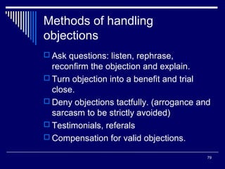 Methods of handling
objections
 Ask questions: listen, rephrase,

reconfirm the objection and explain.
 Turn objection into a benefit and trial
close.
 Deny objections tactfully. (arrogance and
sarcasm to be strictly avoided)
 Testimonials, referals
 Compensation for valid objections.
79

 