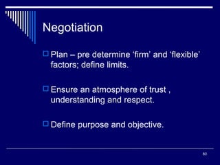 Negotiation
 Plan – pre determine ‘firm’ and ‘flexible’

factors; define limits.
 Ensure an atmosphere of trust ,

understanding and respect.
 Define purpose and objective.

80

 