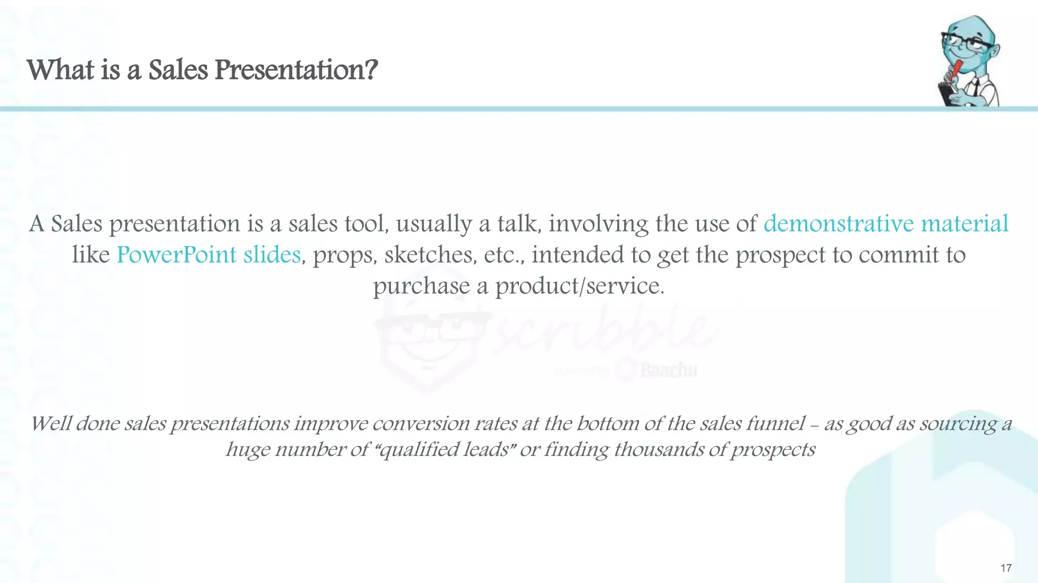 What is a Sales Presentation?
17
A Sales presentation is a sales tool, usually a talk, involving the use of demonstrative material
like PowerPoint slides, props, sketches, etc., intended to get the prospect to commit to
purchase a product/service.
Well done sales presentations improve conversion rates at the bottom of the sales funnel - as good as sourcing a
huge number of “qualified leads” or finding thousands of prospects
 
