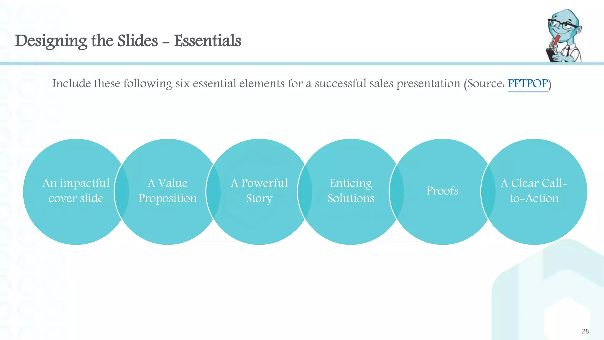 Designing the Slides - Essentials
Include these following six essential elements for a successful sales presentation (Source: PPTPOP)
28
An impactful
cover slide
A Value
Proposition
A Powerful
Story
Enticing
Solutions
Proofs
A Clear Call-
to-Action
 