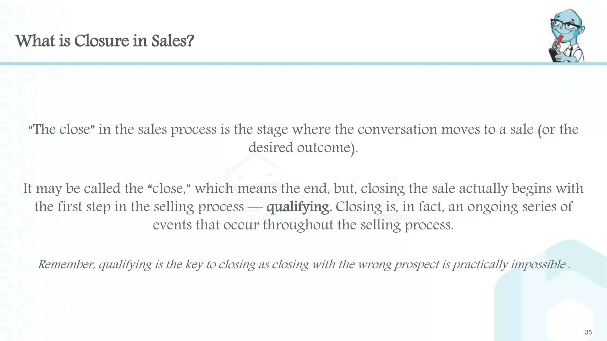 What is Closure in Sales?
35
“The close” in the sales process is the stage where the conversation moves to a sale (or the
desired outcome).
It may be called the “close,” which means the end, but, closing the sale actually begins with
the first step in the selling process — qualifying. Closing is, in fact, an ongoing series of
events that occur throughout the selling process.
Remember, qualifying is the key to closing as closing with the wrong prospect is practically impossible .
 