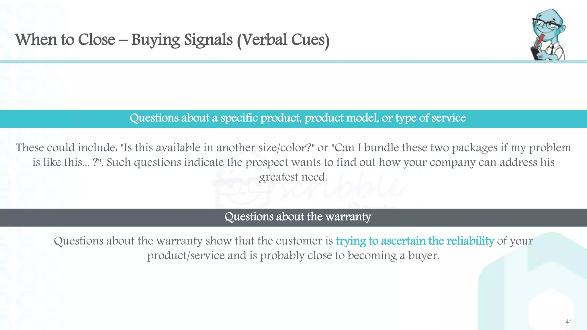 When to Close – Buying Signals (Verbal Cues)
These could include: "Is this available in another size/color?" or "Can I bundle these two packages if my problem
is like this... ?". Such questions indicate the prospect wants to find out how your company can address his
greatest need.
41
Questions about a specific product, product model, or type of service
Questions about the warranty show that the customer is trying to ascertain the reliability of your
product/service and is probably close to becoming a buyer.
Questions about the warranty
 